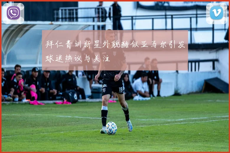 拜仁青训新星外貌酷似亚马尔引发球迷热议与关注
